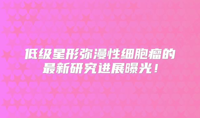低级星形弥漫性细胞瘤的最新研究进展曝光！