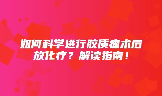 如何科学进行胶质瘤术后放化疗？解读指南！