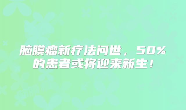 脑膜瘤新疗法问世，50%的患者或将迎来新生！