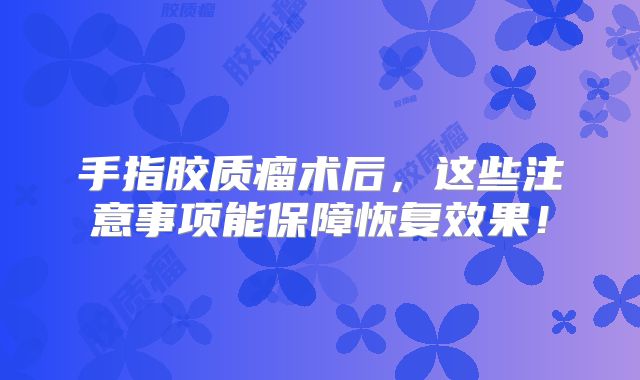 手指胶质瘤术后，这些注意事项能保障恢复效果！