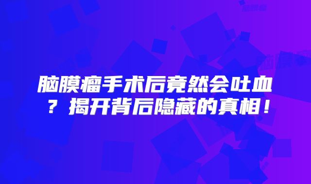 脑膜瘤手术后竟然会吐血？揭开背后隐藏的真相！
