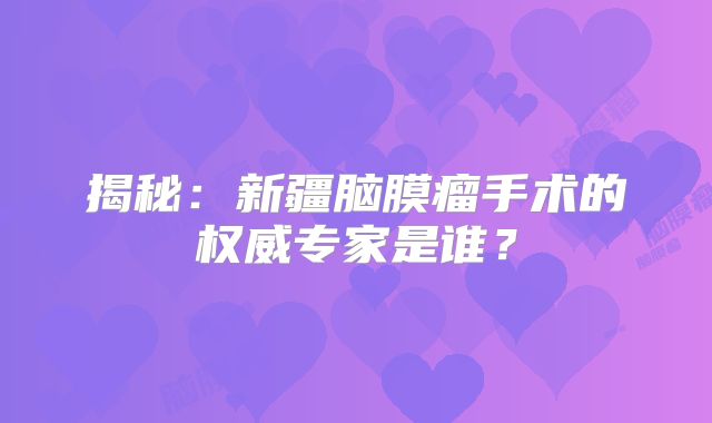 揭秘：新疆脑膜瘤手术的权威专家是谁？