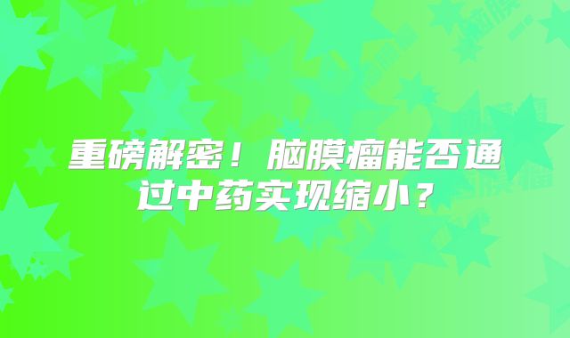 重磅解密！脑膜瘤能否通过中药实现缩小？