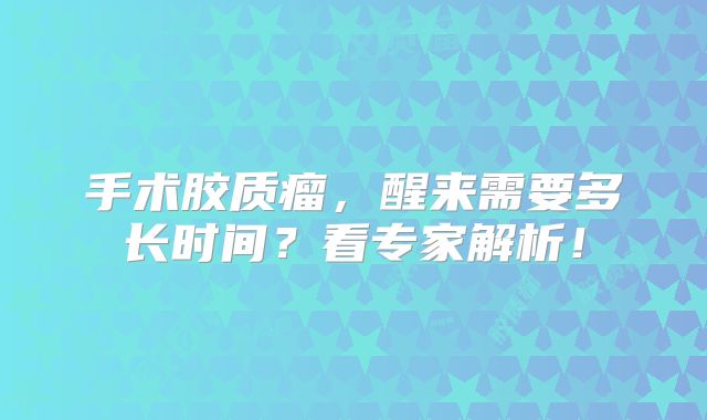 手术胶质瘤，醒来需要多长时间？看专家解析！