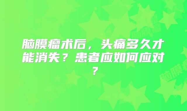 脑膜瘤术后，头痛多久才能消失？患者应如何应对？
