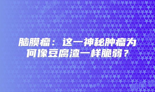 脑膜瘤：这一神秘肿瘤为何像豆腐渣一样脆弱？