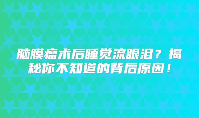 脑膜瘤术后睡觉流眼泪？揭秘你不知道的背后原因！