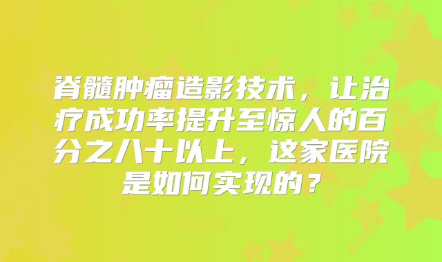 脊髓肿瘤造影技术，让治疗成功率提升至惊人的百分之八十以上，这家医院是如何实现的？