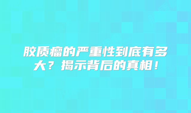 胶质瘤的严重性到底有多大？揭示背后的真相！