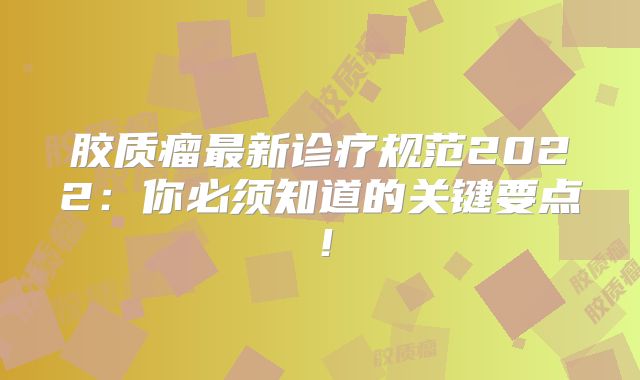 胶质瘤最新诊疗规范2022：你必须知道的关键要点！