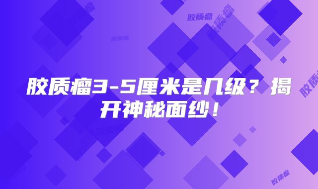 胶质瘤3-5厘米是几级？揭开神秘面纱！