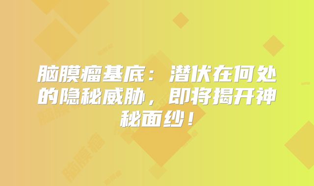脑膜瘤基底：潜伏在何处的隐秘威胁，即将揭开神秘面纱！