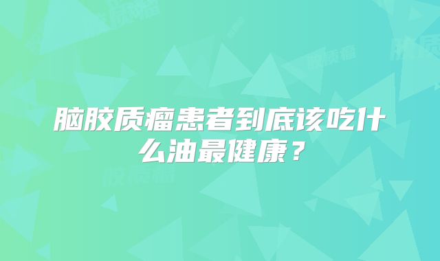脑胶质瘤患者到底该吃什么油最健康？