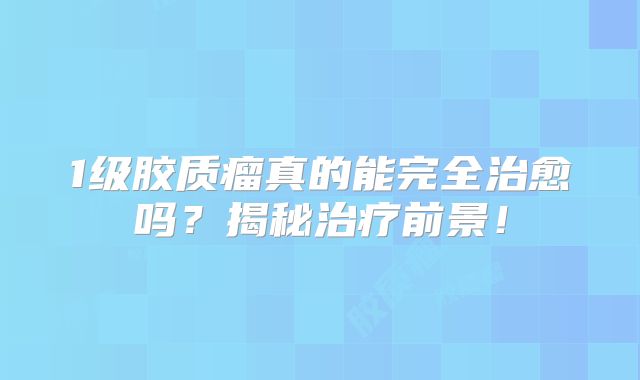 1级胶质瘤真的能完全治愈吗？揭秘治疗前景！