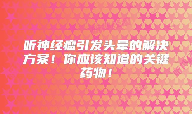 听神经瘤引发头晕的解决方案！你应该知道的关键药物！