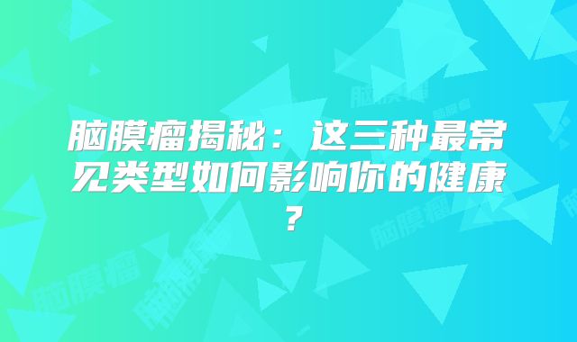 脑膜瘤揭秘：这三种最常见类型如何影响你的健康？