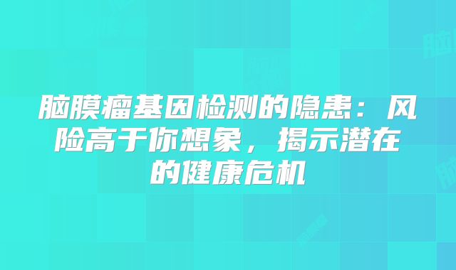 脑膜瘤基因检测的隐患：风险高于你想象，揭示潜在的健康危机