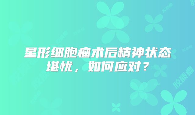 星形细胞瘤术后精神状态堪忧，如何应对？