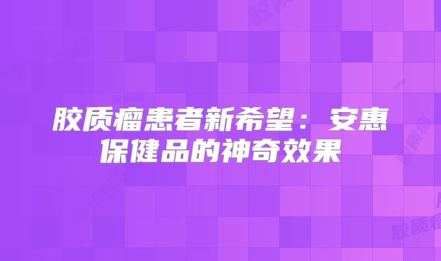 胶质瘤患者新希望：安惠保健品的神奇效果