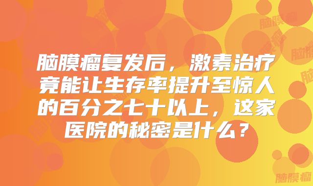 脑膜瘤复发后，激素治疗竟能让生存率提升至惊人的百分之七十以上，这家医院的秘密是什么？