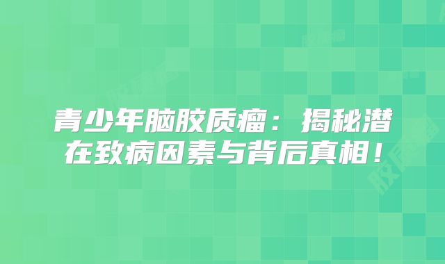 青少年脑胶质瘤：揭秘潜在致病因素与背后真相！