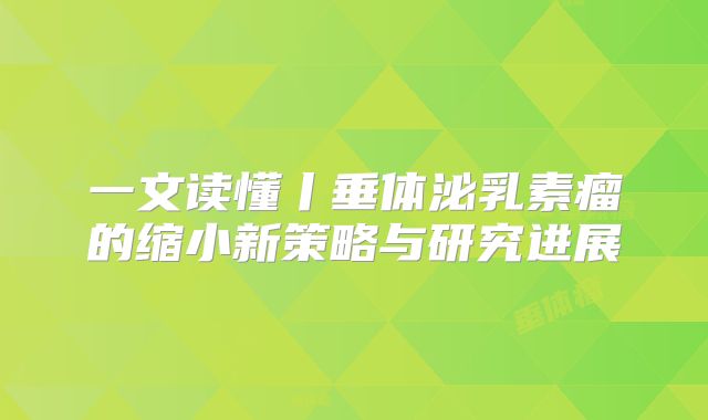 一文读懂丨垂体泌乳素瘤的缩小新策略与研究进展