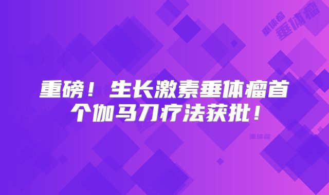 重磅！生长激素垂体瘤首个伽马刀疗法获批！