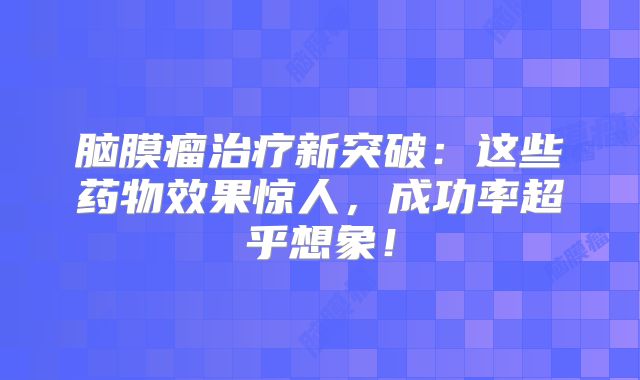 脑膜瘤治疗新突破：这些药物效果惊人，成功率超乎想象！