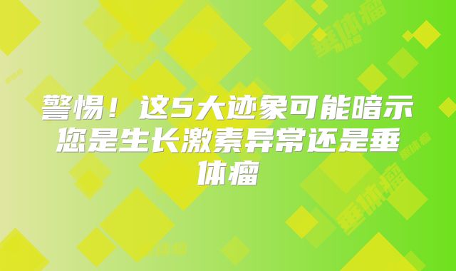 警惕！这5大迹象可能暗示您是生长激素异常还是垂体瘤
