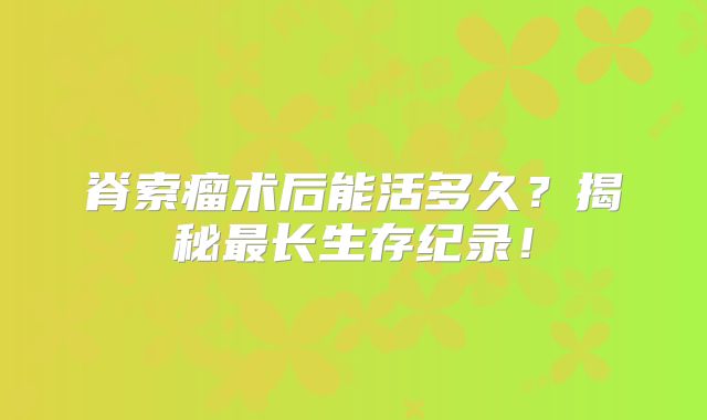 脊索瘤术后能活多久？揭秘最长生存纪录！