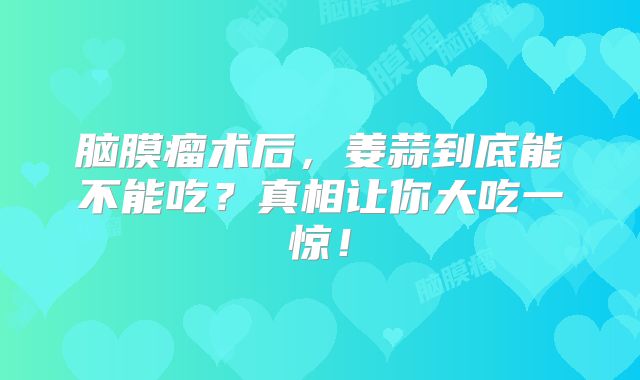 脑膜瘤术后，姜蒜到底能不能吃？真相让你大吃一惊！
