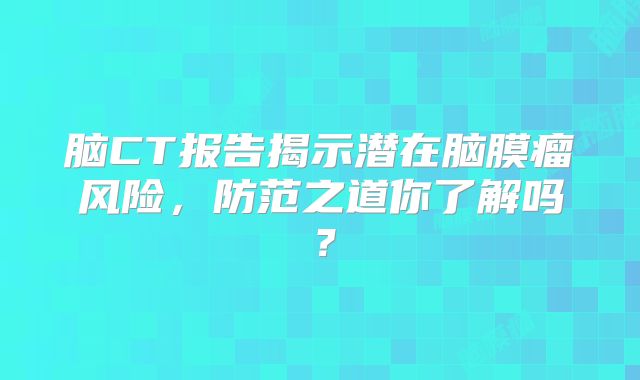 脑CT报告揭示潜在脑膜瘤风险，防范之道你了解吗？