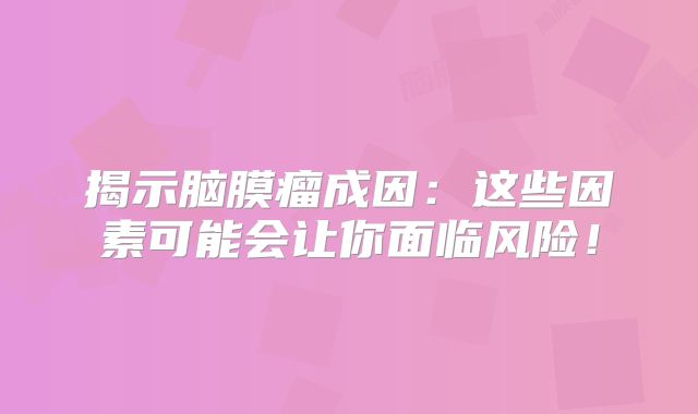 揭示脑膜瘤成因：这些因素可能会让你面临风险！