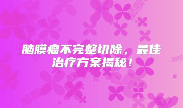 脑膜瘤不完整切除，最佳治疗方案揭秘！