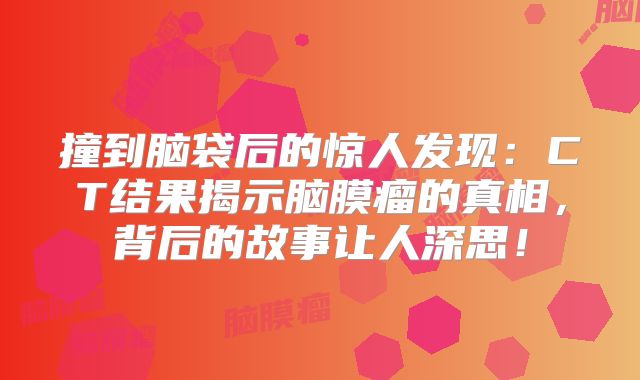 撞到脑袋后的惊人发现：CT结果揭示脑膜瘤的真相，背后的故事让人深思！