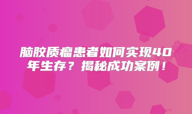脑胶质瘤患者如何实现40年生存？揭秘成功案例！