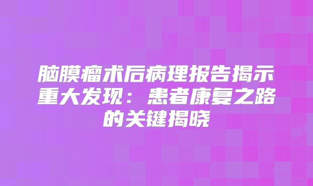 脑膜瘤术后病理报告揭示重大发现：患者康复之路的关键揭晓