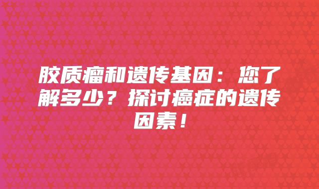 胶质瘤和遗传基因：您了解多少？探讨癌症的遗传因素！