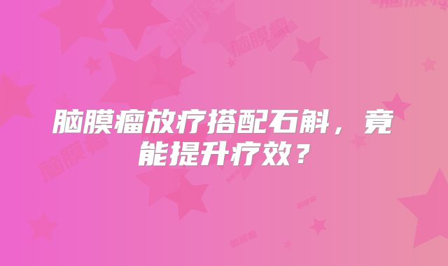 脑膜瘤放疗搭配石斛，竟能提升疗效？