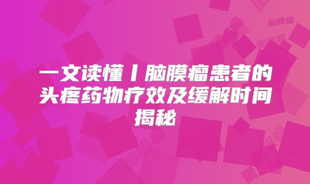 一文读懂丨脑膜瘤患者的头疼药物疗效及缓解时间揭秘