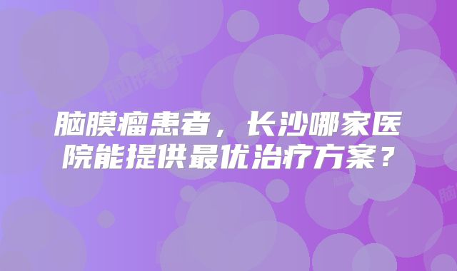 脑膜瘤患者，长沙哪家医院能提供最优治疗方案？