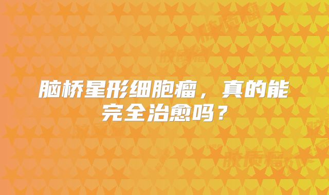 脑桥星形细胞瘤，真的能完全治愈吗？