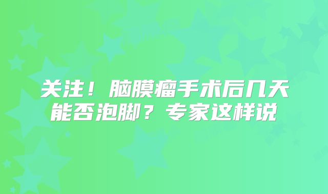 关注！脑膜瘤手术后几天能否泡脚？专家这样说