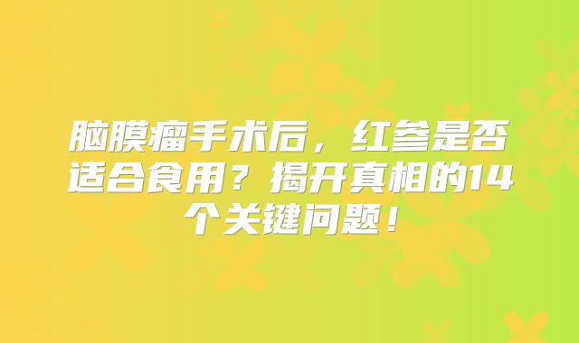 脑膜瘤手术后，红参是否适合食用？揭开真相的14个关键问题！