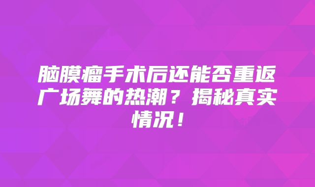 脑膜瘤手术后还能否重返广场舞的热潮？揭秘真实情况！