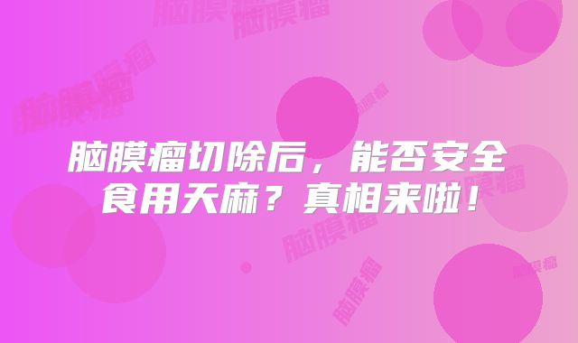脑膜瘤切除后，能否安全食用天麻？真相来啦！