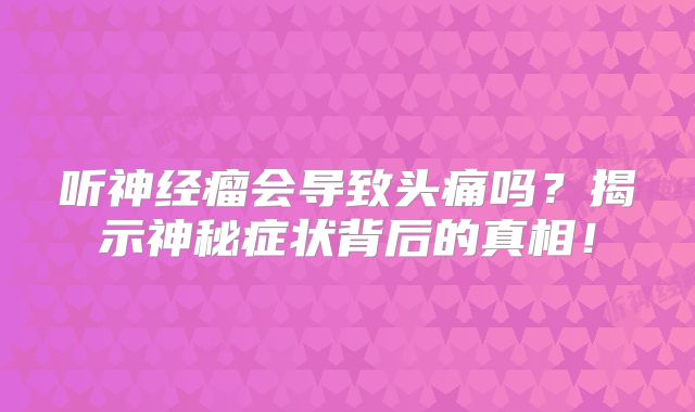 听神经瘤会导致头痛吗？揭示神秘症状背后的真相！