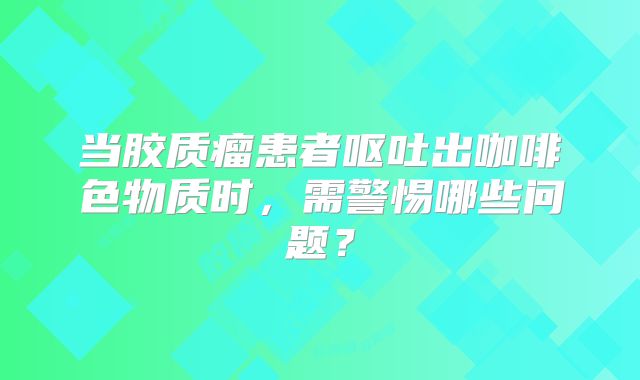 当胶质瘤患者呕吐出咖啡色物质时，需警惕哪些问题？
