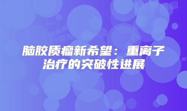 脑胶质瘤新希望：重离子治疗的突破性进展