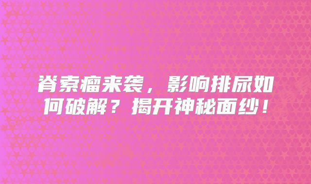 脊索瘤来袭，影响排尿如何破解？揭开神秘面纱！
